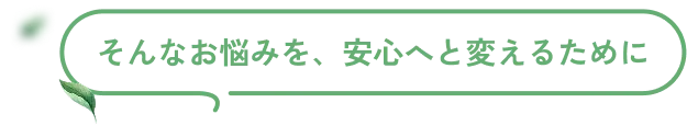 そんなお悩みを、安心へと変えるために